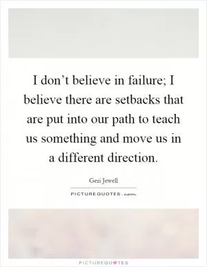 I don’t believe in failure; I believe there are setbacks that are put into our path to teach us something and move us in a different direction Picture Quote #1