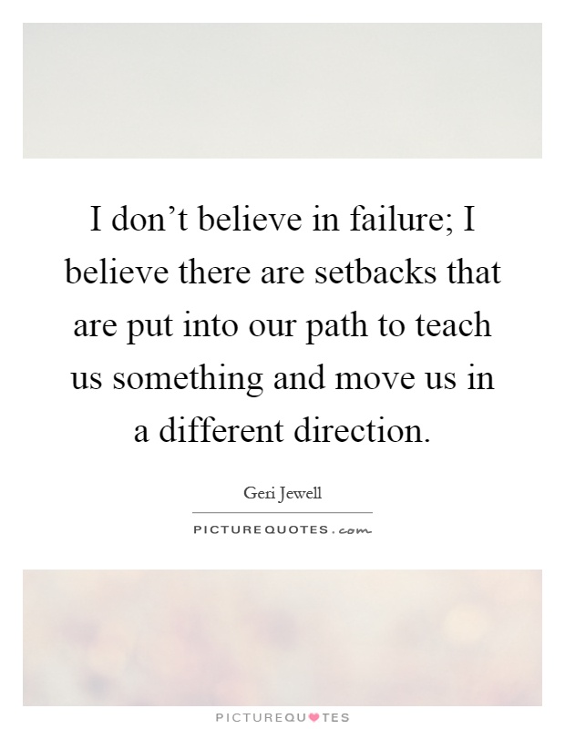I don't believe in failure; I believe there are setbacks that are put into our path to teach us something and move us in a different direction Picture Quote #1