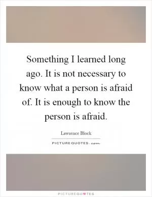 Something I learned long ago. It is not necessary to know what a person is afraid of. It is enough to know the person is afraid Picture Quote #1