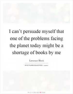 I can’t persuade myself that one of the problems facing the planet today might be a shortage of books by me Picture Quote #1