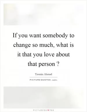 If you want somebody to change so much, what is it that you love about that person? Picture Quote #1