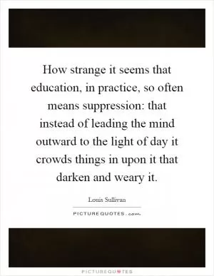 How strange it seems that education, in practice, so often means suppression: that instead of leading the mind outward to the light of day it crowds things in upon it that darken and weary it Picture Quote #1