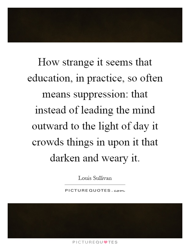 How strange it seems that education, in practice, so often means suppression: that instead of leading the mind outward to the light of day it crowds things in upon it that darken and weary it Picture Quote #1