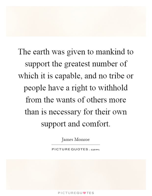 The earth was given to mankind to support the greatest number of which it is capable, and no tribe or people have a right to withhold from the wants of others more than is necessary for their own support and comfort Picture Quote #1