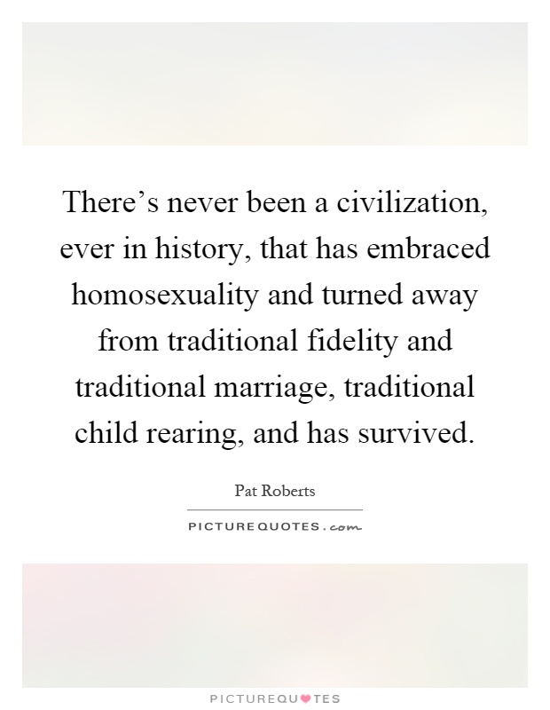 There's never been a civilization, ever in history, that has embraced homosexuality and turned away from traditional fidelity and traditional marriage, traditional child rearing, and has survived Picture Quote #1
