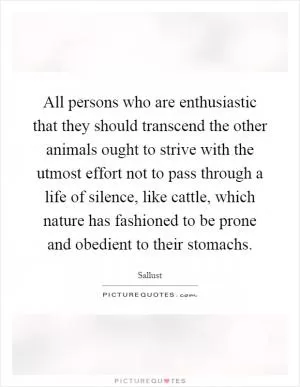 All persons who are enthusiastic that they should transcend the other animals ought to strive with the utmost effort not to pass through a life of silence, like cattle, which nature has fashioned to be prone and obedient to their stomachs Picture Quote #1