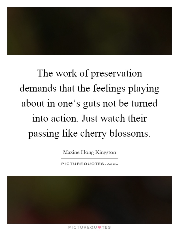 The work of preservation demands that the feelings playing about in one's guts not be turned into action. Just watch their passing like cherry blossoms Picture Quote #1