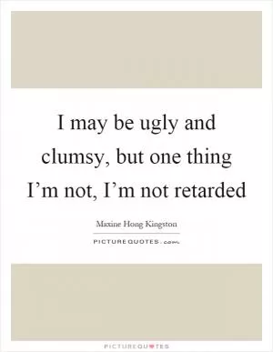 I may be ugly and clumsy, but one thing I’m not, I’m not retarded Picture Quote #1