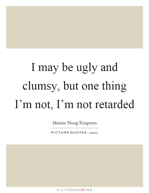 I may be ugly and clumsy, but one thing I'm not, I'm not retarded Picture Quote #1