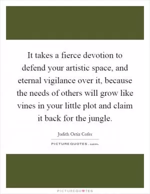 It takes a fierce devotion to defend your artistic space, and eternal vigilance over it, because the needs of others will grow like vines in your little plot and claim it back for the jungle Picture Quote #1