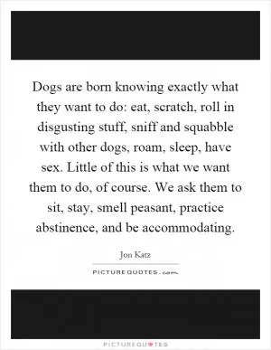 Dogs are born knowing exactly what they want to do: eat, scratch, roll in disgusting stuff, sniff and squabble with other dogs, roam, sleep, have sex. Little of this is what we want them to do, of course. We ask them to sit, stay, smell peasant, practice abstinence, and be accommodating Picture Quote #1