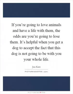If you’re going to love animals and have a life with them, the odds are you’re going to lose them. It’s helpful when you get a dog to accept the fact that this dog is not going to be with you your whole life Picture Quote #1