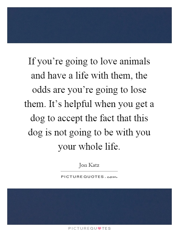 If you're going to love animals and have a life with them, the odds are you're going to lose them. It's helpful when you get a dog to accept the fact that this dog is not going to be with you your whole life Picture Quote #1