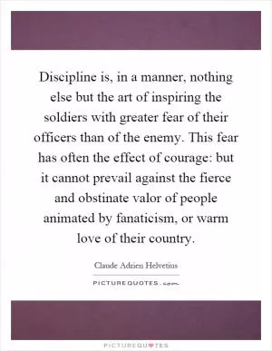 Discipline is, in a manner, nothing else but the art of inspiring the soldiers with greater fear of their officers than of the enemy. This fear has often the effect of courage: but it cannot prevail against the fierce and obstinate valor of people animated by fanaticism, or warm love of their country Picture Quote #1