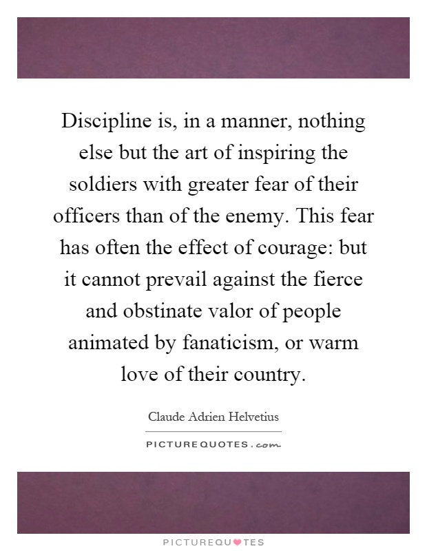Discipline is, in a manner, nothing else but the art of inspiring the soldiers with greater fear of their officers than of the enemy. This fear has often the effect of courage: but it cannot prevail against the fierce and obstinate valor of people animated by fanaticism, or warm love of their country Picture Quote #1
