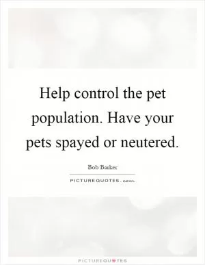 Help control the pet population. Have your pets spayed or neutered Picture Quote #1