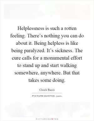Helplessness is such a rotten feeling. There’s nothing you can do about it. Being helpless is like being paralyzed. It’s sickness. The cure calls for a monumental effort to stand up and start walking somewhere, anywhere. But that takes some doing Picture Quote #1
