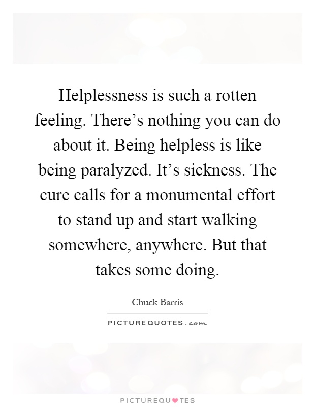 Helplessness is such a rotten feeling. There's nothing you can do about it. Being helpless is like being paralyzed. It's sickness. The cure calls for a monumental effort to stand up and start walking somewhere, anywhere. But that takes some doing Picture Quote #1