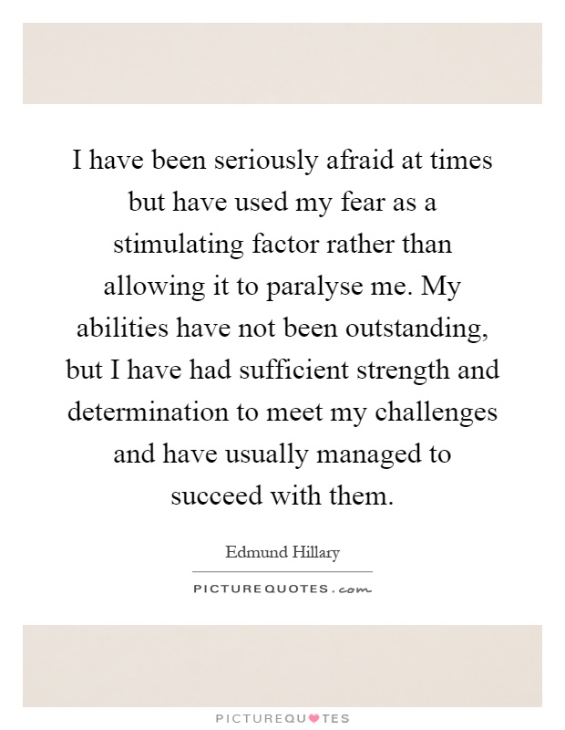 I have been seriously afraid at times but have used my fear as a stimulating factor rather than allowing it to paralyse me. My abilities have not been outstanding, but I have had sufficient strength and determination to meet my challenges and have usually managed to succeed with them Picture Quote #1