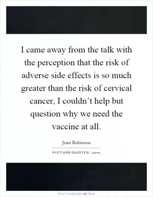 I came away from the talk with the perception that the risk of adverse side effects is so much greater than the risk of cervical cancer, I couldn’t help but question why we need the vaccine at all Picture Quote #1