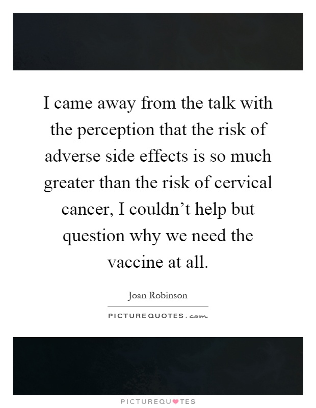 I came away from the talk with the perception that the risk of adverse side effects is so much greater than the risk of cervical cancer, I couldn't help but question why we need the vaccine at all Picture Quote #1