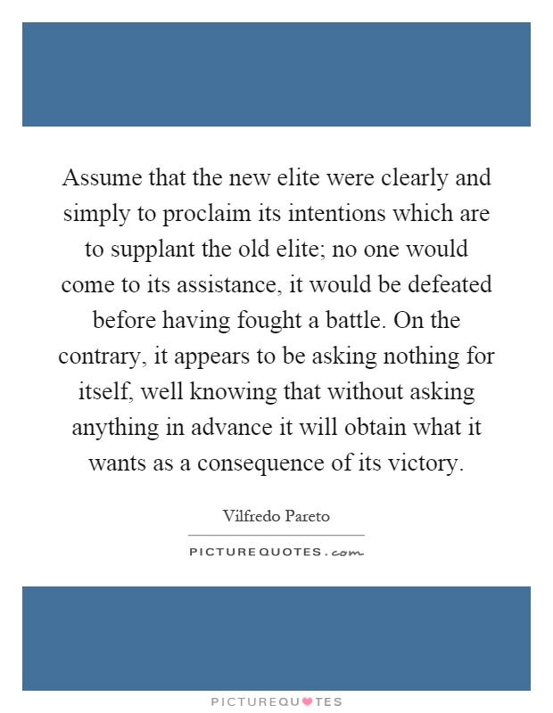 Assume that the new elite were clearly and simply to proclaim its intentions which are to supplant the old elite; no one would come to its assistance, it would be defeated before having fought a battle. On the contrary, it appears to be asking nothing for itself, well knowing that without asking anything in advance it will obtain what it wants as a consequence of its victory Picture Quote #1