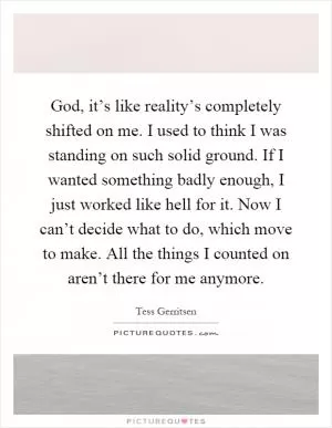 God, it’s like reality’s completely shifted on me. I used to think I was standing on such solid ground. If I wanted something badly enough, I just worked like hell for it. Now I can’t decide what to do, which move to make. All the things I counted on aren’t there for me anymore Picture Quote #1