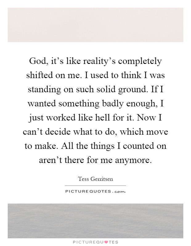 God, it's like reality's completely shifted on me. I used to think I was standing on such solid ground. If I wanted something badly enough, I just worked like hell for it. Now I can't decide what to do, which move to make. All the things I counted on aren't there for me anymore Picture Quote #1