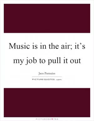 Music is in the air; it’s my job to pull it out Picture Quote #1