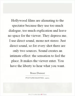 Hollywood films are alienating to the spectator because they use too much dialogue, too much explication and leave no space for the viewer. They depress me. I use direct sound, mono not stereo. Just direct sound, so for every shot there are only two sources. Sound creates an intimate effect: the sensation to feel the place. It makes the viewer enter. You have the liberty to hear what you want Picture Quote #1