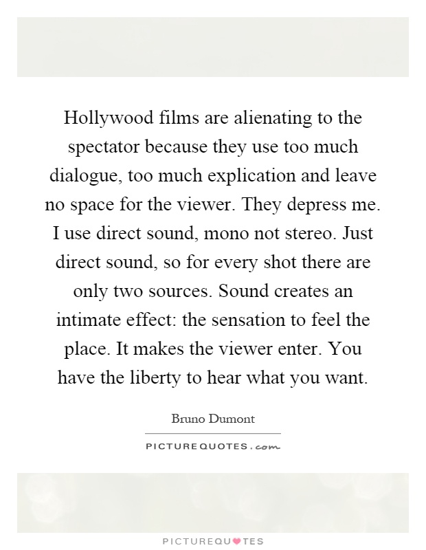 Hollywood films are alienating to the spectator because they use too much dialogue, too much explication and leave no space for the viewer. They depress me. I use direct sound, mono not stereo. Just direct sound, so for every shot there are only two sources. Sound creates an intimate effect: the sensation to feel the place. It makes the viewer enter. You have the liberty to hear what you want Picture Quote #1