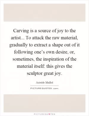 Carving is a source of joy to the artist... To attack the raw material, gradually to extract a shape out of it following one’s own desire, or, sometimes, the inspiration of the material itself: this gives the sculptor great joy Picture Quote #1