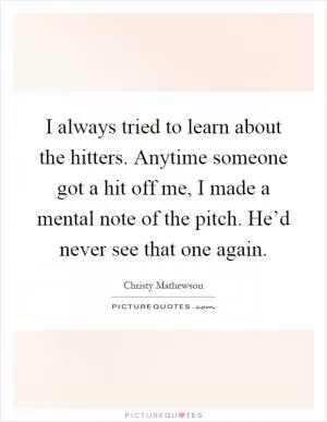 I always tried to learn about the hitters. Anytime someone got a hit off me, I made a mental note of the pitch. He’d never see that one again Picture Quote #1