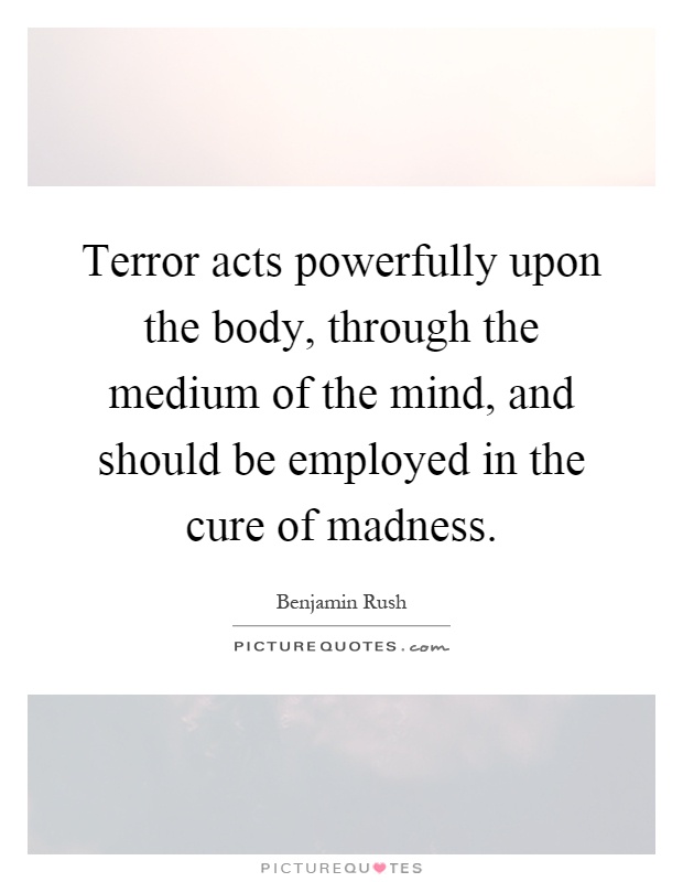 Terror acts powerfully upon the body, through the medium of the mind, and should be employed in the cure of madness Picture Quote #1