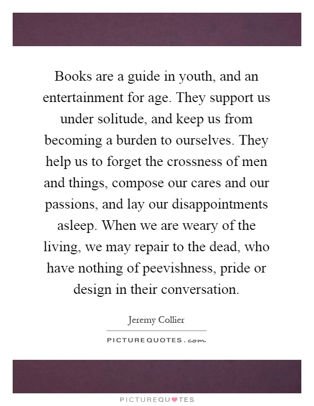 Books are a guide in youth, and an entertainment for age. They support us under solitude, and keep us from becoming a burden to ourselves. They help us to forget the crossness of men and things, compose our cares and our passions, and lay our disappointments asleep. When we are weary of the living, we may repair to the dead, who have nothing of peevishness, pride or design in their conversation Picture Quote #1