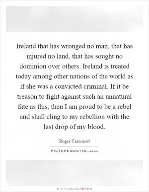 Ireland that has wronged no man, that has injured no land, that has sought no dominion over others. Ireland is treated today among other nations of the world as if she was a convicted criminal. If it be treason to fight against such an unnatural fate as this, then I am proud to be a rebel and shall cling to my rebellion with the last drop of my blood Picture Quote #1