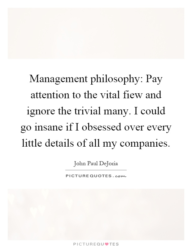 Management philosophy: Pay attention to the vital fiew and ignore the trivial many. I could go insane if I obsessed over every little details of all my companies Picture Quote #1