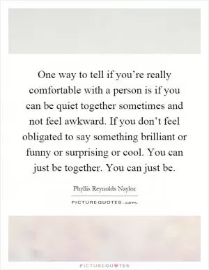 One way to tell if you’re really comfortable with a person is if you can be quiet together sometimes and not feel awkward. If you don’t feel obligated to say something brilliant or funny or surprising or cool. You can just be together. You can just be Picture Quote #1