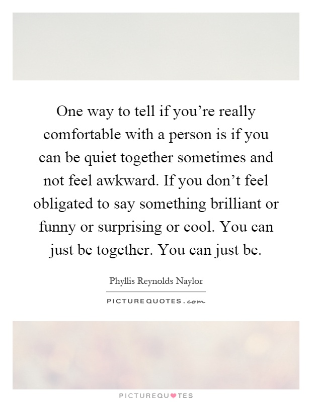 One way to tell if you're really comfortable with a person is if you can be quiet together sometimes and not feel awkward. If you don't feel obligated to say something brilliant or funny or surprising or cool. You can just be together. You can just be Picture Quote #1