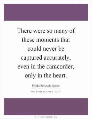 There were so many of these moments that could never be captured accurately, even in the camcorder, only in the heart Picture Quote #1