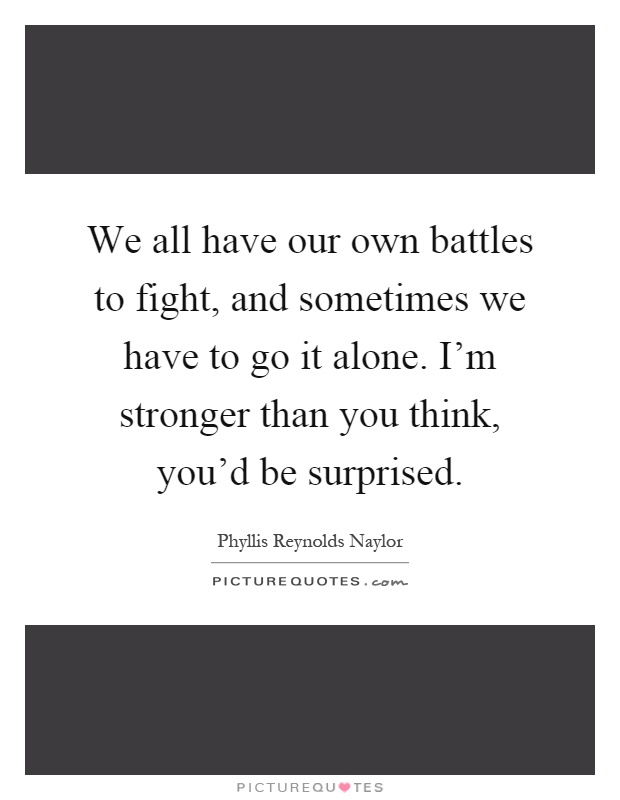 We all have our own battles to fight, and sometimes we have to go it alone. I'm stronger than you think, you'd be surprised Picture Quote #1