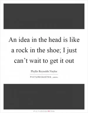 An idea in the head is like a rock in the shoe; I just can’t wait to get it out Picture Quote #1