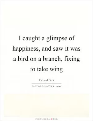 I caught a glimpse of happiness, and saw it was a bird on a branch, fixing to take wing Picture Quote #1