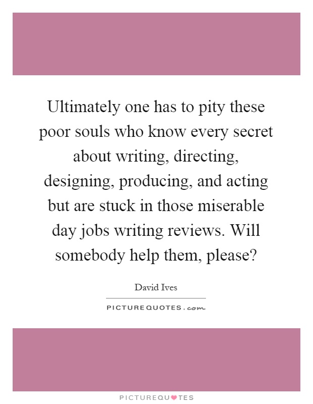 Ultimately one has to pity these poor souls who know every secret about writing, directing, designing, producing, and acting but are stuck in those miserable day jobs writing reviews. Will somebody help them, please? Picture Quote #1