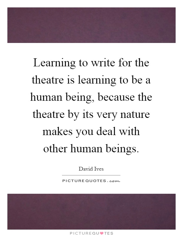 Learning to write for the theatre is learning to be a human being, because the theatre by its very nature makes you deal with other human beings Picture Quote #1