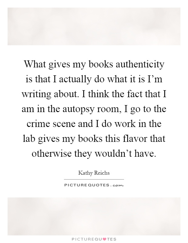 What gives my books authenticity is that I actually do what it is I'm writing about. I think the fact that I am in the autopsy room, I go to the crime scene and I do work in the lab gives my books this flavor that otherwise they wouldn't have Picture Quote #1