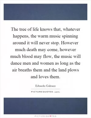 The tree of life knows that, whatever happens, the warm music spinning around it will never stop. However much death may come, however much blood may flow, the music will dance men and women as long as the air breaths them and the land plows and loves them Picture Quote #1