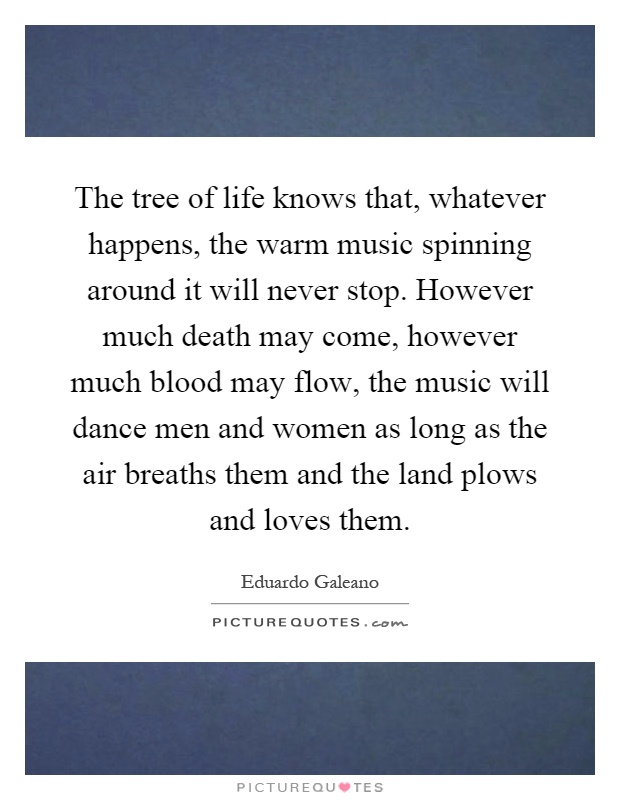 The tree of life knows that, whatever happens, the warm music spinning around it will never stop. However much death may come, however much blood may flow, the music will dance men and women as long as the air breaths them and the land plows and loves them Picture Quote #1
