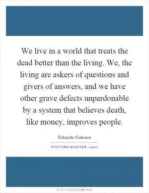We live in a world that treats the dead better than the living. We, the living are askers of questions and givers of answers, and we have other grave defects unpardonable by a system that believes death, like money, improves people Picture Quote #1