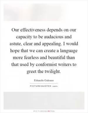 Our effectiveness depends on our capacity to be audacious and astute, clear and appealing. I would hope that we can create a language more fearless and beautiful than that used by conformist writers to greet the twilight Picture Quote #1